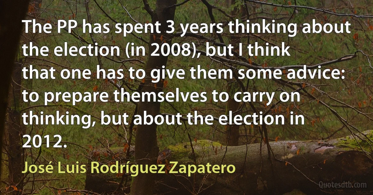 The PP has spent 3 years thinking about the election (in 2008), but I think that one has to give them some advice: to prepare themselves to carry on thinking, but about the election in 2012. (José Luis Rodríguez Zapatero)