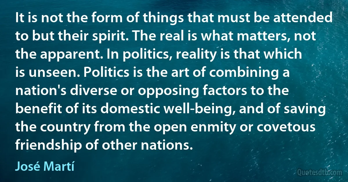 It is not the form of things that must be attended to but their spirit. The real is what matters, not the apparent. In politics, reality is that which is unseen. Politics is the art of combining a nation's diverse or opposing factors to the benefit of its domestic well-being, and of saving the country from the open enmity or covetous friendship of other nations. (José Martí)