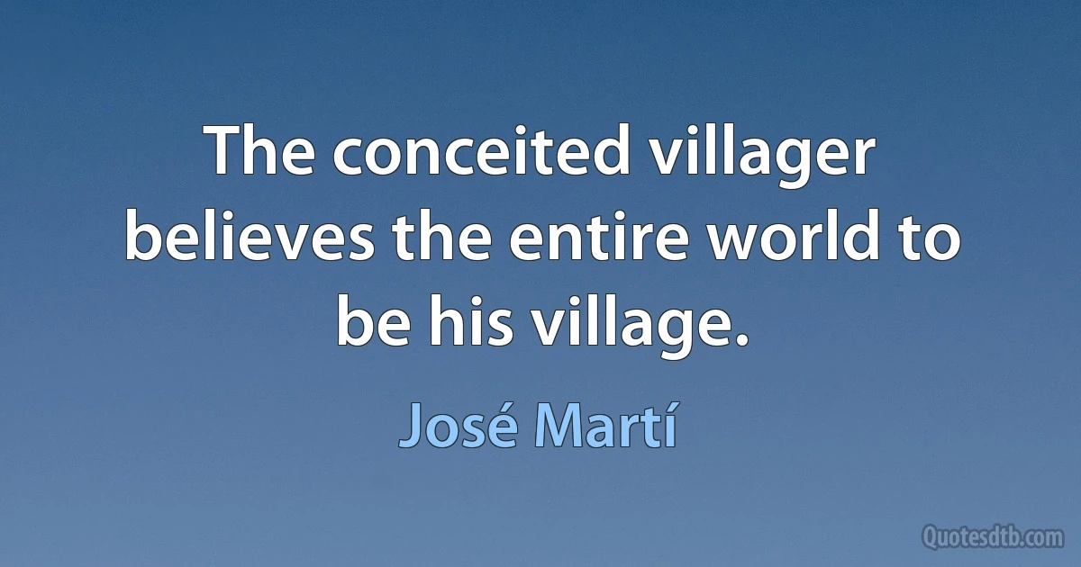 The conceited villager believes the entire world to be his village. (José Martí)