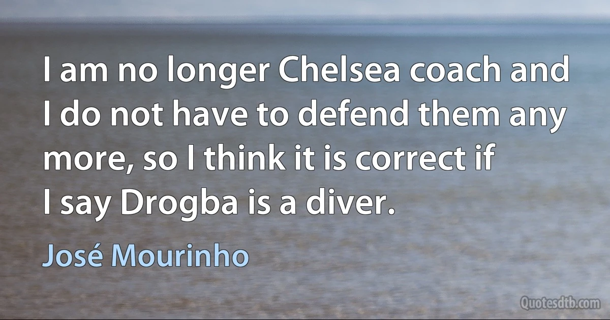 I am no longer Chelsea coach and I do not have to defend them any more, so I think it is correct if I say Drogba is a diver. (José Mourinho)