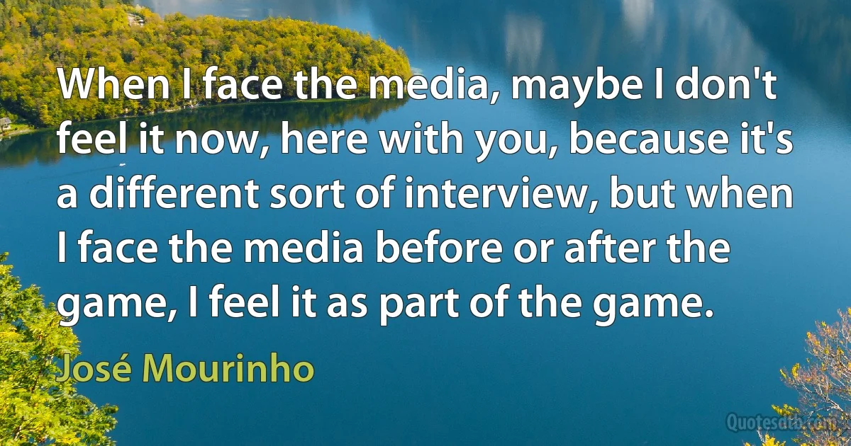 When I face the media, maybe I don't feel it now, here with you, because it's a different sort of interview, but when I face the media before or after the game, I feel it as part of the game. (José Mourinho)