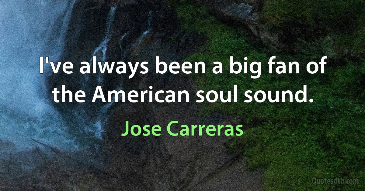 I've always been a big fan of the American soul sound. (Jose Carreras)