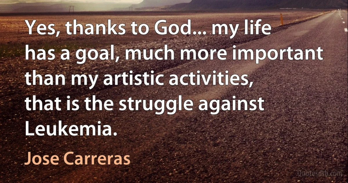 Yes, thanks to God... my life has a goal, much more important than my artistic activities, that is the struggle against Leukemia. (Jose Carreras)