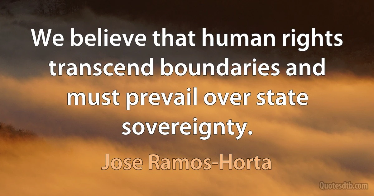 We believe that human rights transcend boundaries and must prevail over state sovereignty. (Jose Ramos-Horta)