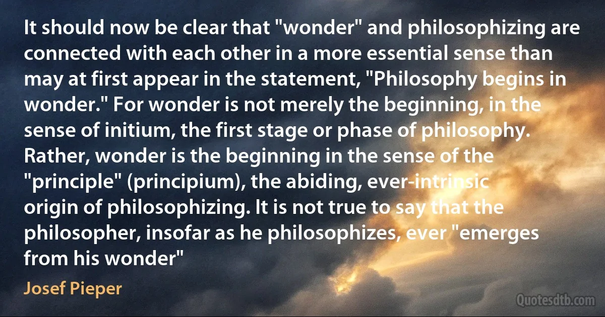 It should now be clear that "wonder" and philosophizing are connected with each other in a more essential sense than may at first appear in the statement, "Philosophy begins in wonder." For wonder is not merely the beginning, in the sense of initium, the first stage or phase of philosophy. Rather, wonder is the beginning in the sense of the "principle" (principium), the abiding, ever-intrinsic origin of philosophizing. It is not true to say that the philosopher, insofar as he philosophizes, ever "emerges from his wonder" (Josef Pieper)