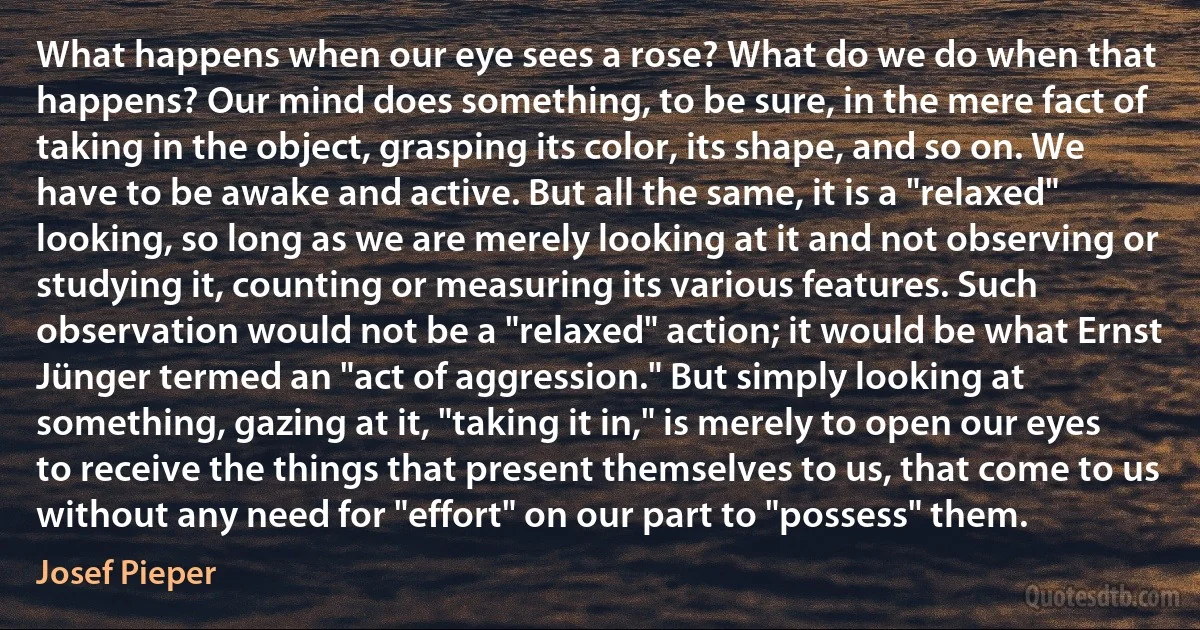 What happens when our eye sees a rose? What do we do when that happens? Our mind does something, to be sure, in the mere fact of taking in the object, grasping its color, its shape, and so on. We have to be awake and active. But all the same, it is a "relaxed" looking, so long as we are merely looking at it and not observing or studying it, counting or measuring its various features. Such observation would not be a "relaxed" action; it would be what Ernst Jünger termed an "act of aggression." But simply looking at something, gazing at it, "taking it in," is merely to open our eyes to receive the things that present themselves to us, that come to us without any need for "effort" on our part to "possess" them. (Josef Pieper)