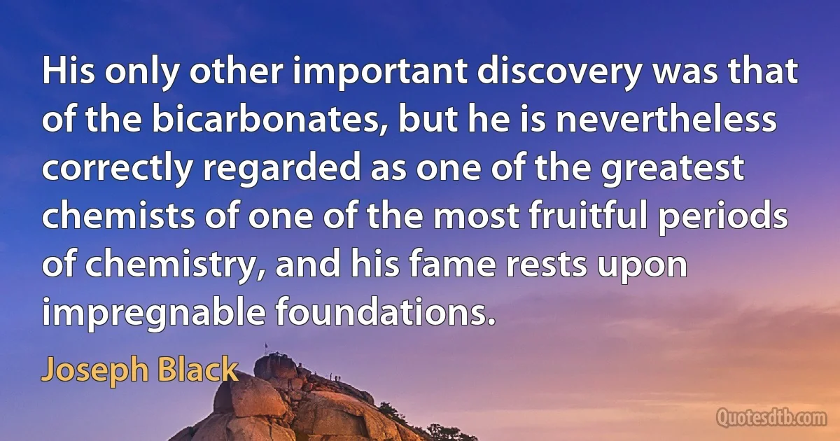 His only other important discovery was that of the bicarbonates, but he is nevertheless correctly regarded as one of the greatest chemists of one of the most fruitful periods of chemistry, and his fame rests upon impregnable foundations. (Joseph Black)