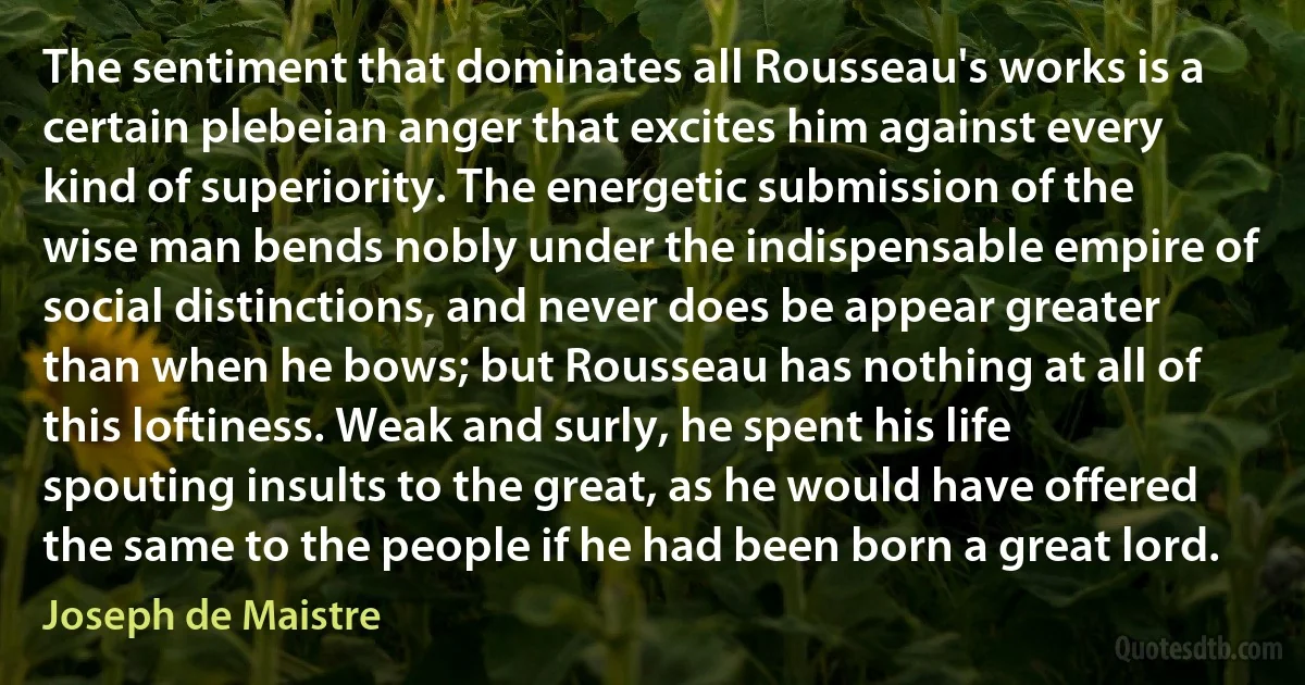 The sentiment that dominates all Rousseau's works is a certain plebeian anger that excites him against every kind of superiority. The energetic submission of the wise man bends nobly under the indispensable empire of social distinctions, and never does be appear greater than when he bows; but Rousseau has nothing at all of this loftiness. Weak and surly, he spent his life spouting insults to the great, as he would have offered the same to the people if he had been born a great lord. (Joseph de Maistre)