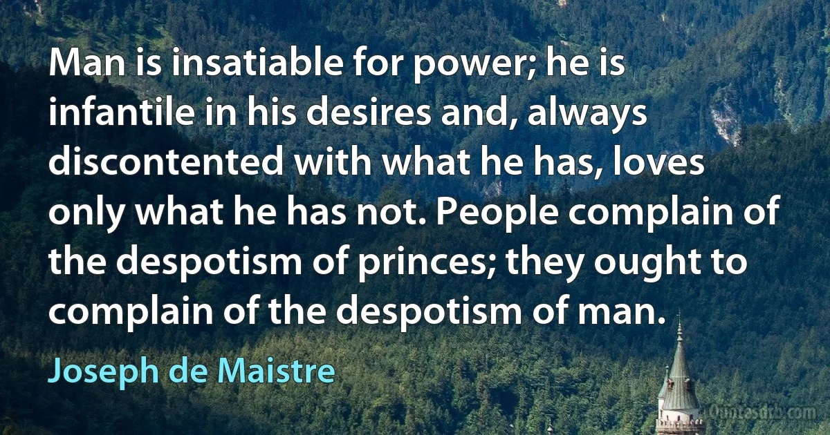 Man is insatiable for power; he is infantile in his desires and, always discontented with what he has, loves only what he has not. People complain of the despotism of princes; they ought to complain of the despotism of man. (Joseph de Maistre)