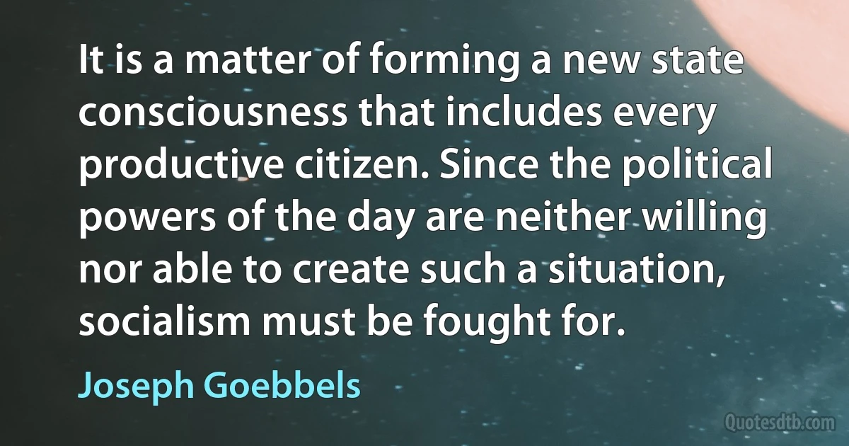 It is a matter of forming a new state consciousness that includes every productive citizen. Since the political powers of the day are neither willing nor able to create such a situation, socialism must be fought for. (Joseph Goebbels)