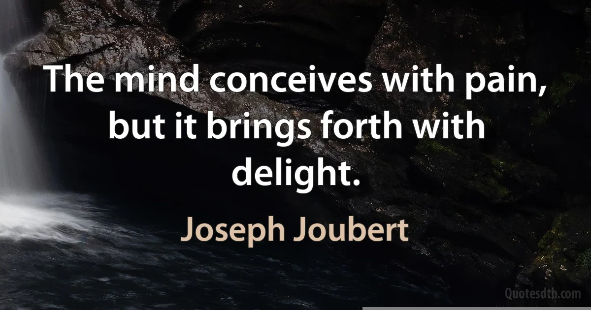 The mind conceives with pain, but it brings forth with delight. (Joseph Joubert)