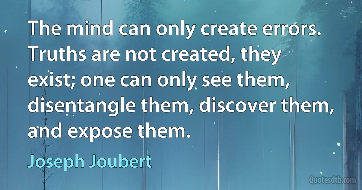 The mind can only create errors. Truths are not created, they exist; one can only see them, disentangle them, discover them, and expose them. (Joseph Joubert)