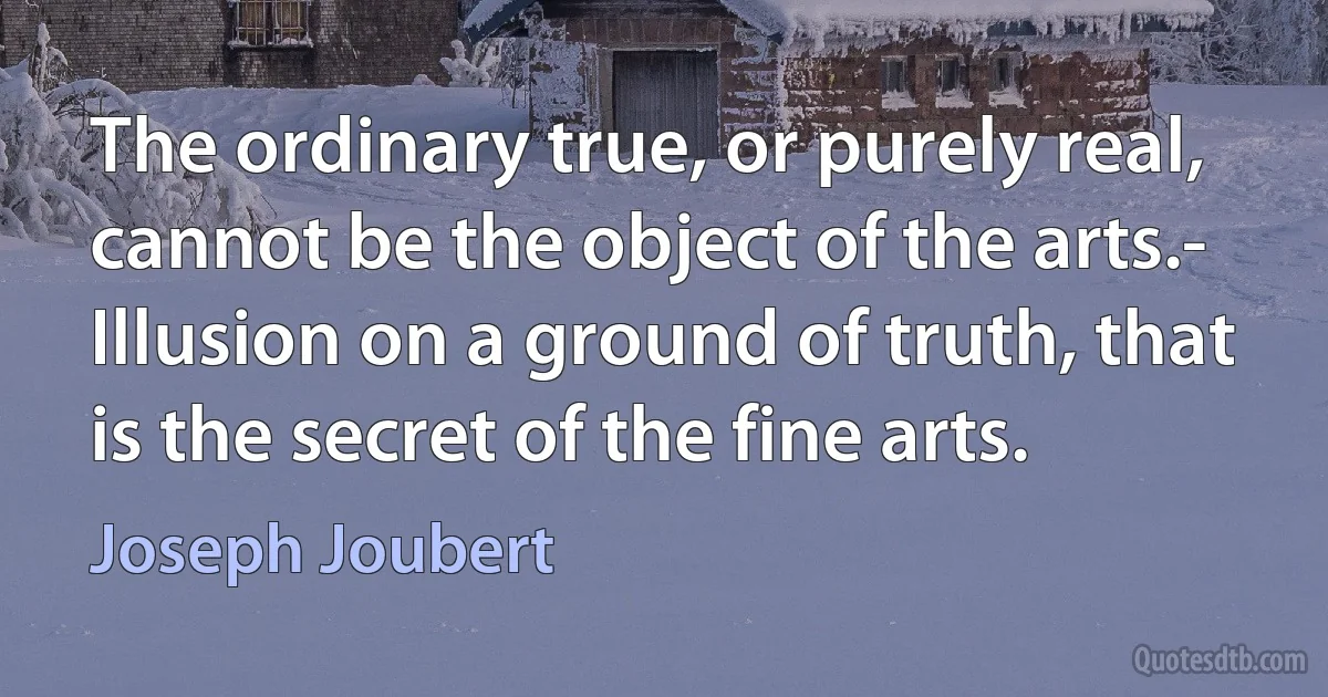 The ordinary true, or purely real, cannot be the object of the arts.- Illusion on a ground of truth, that is the secret of the fine arts. (Joseph Joubert)