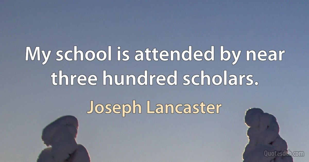 My school is attended by near three hundred scholars. (Joseph Lancaster)