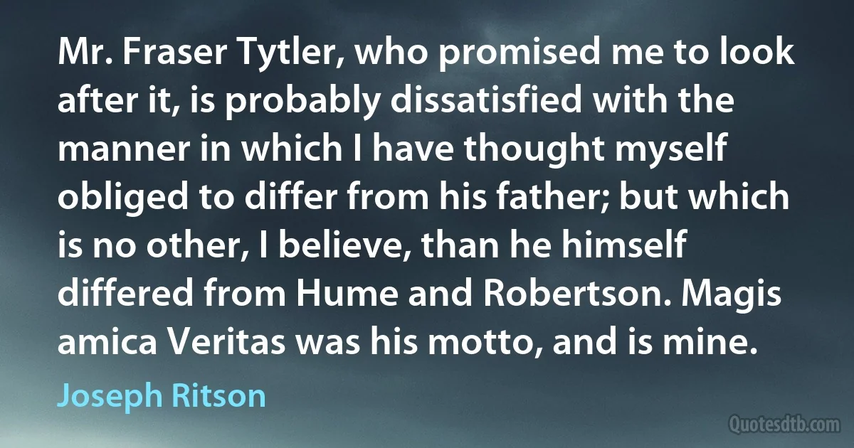 Mr. Fraser Tytler, who promised me to look after it, is probably dissatisfied with the manner in which I have thought myself obliged to differ from his father; but which is no other, I believe, than he himself differed from Hume and Robertson. Magis amica Veritas was his motto, and is mine. (Joseph Ritson)