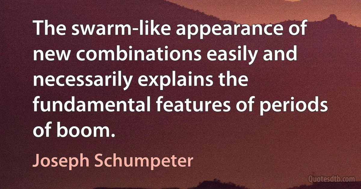 The swarm-like appearance of new combinations easily and necessarily explains the fundamental features of periods of boom. (Joseph Schumpeter)