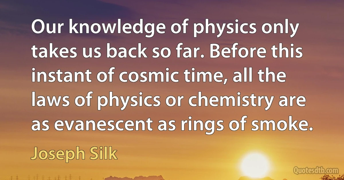 Our knowledge of physics only takes us back so far. Before this instant of cosmic time, all the laws of physics or chemistry are as evanescent as rings of smoke. (Joseph Silk)