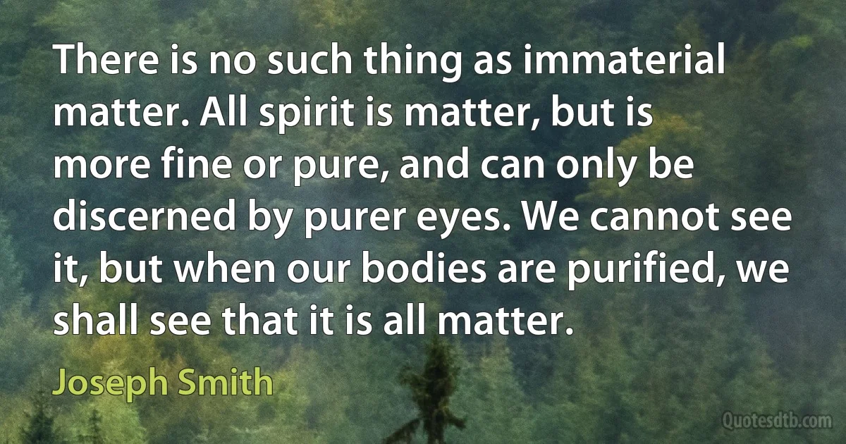 There is no such thing as immaterial matter. All spirit is matter, but is more fine or pure, and can only be discerned by purer eyes. We cannot see it, but when our bodies are purified, we shall see that it is all matter. (Joseph Smith)