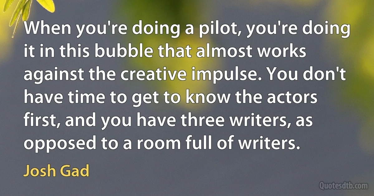 When you're doing a pilot, you're doing it in this bubble that almost works against the creative impulse. You don't have time to get to know the actors first, and you have three writers, as opposed to a room full of writers. (Josh Gad)