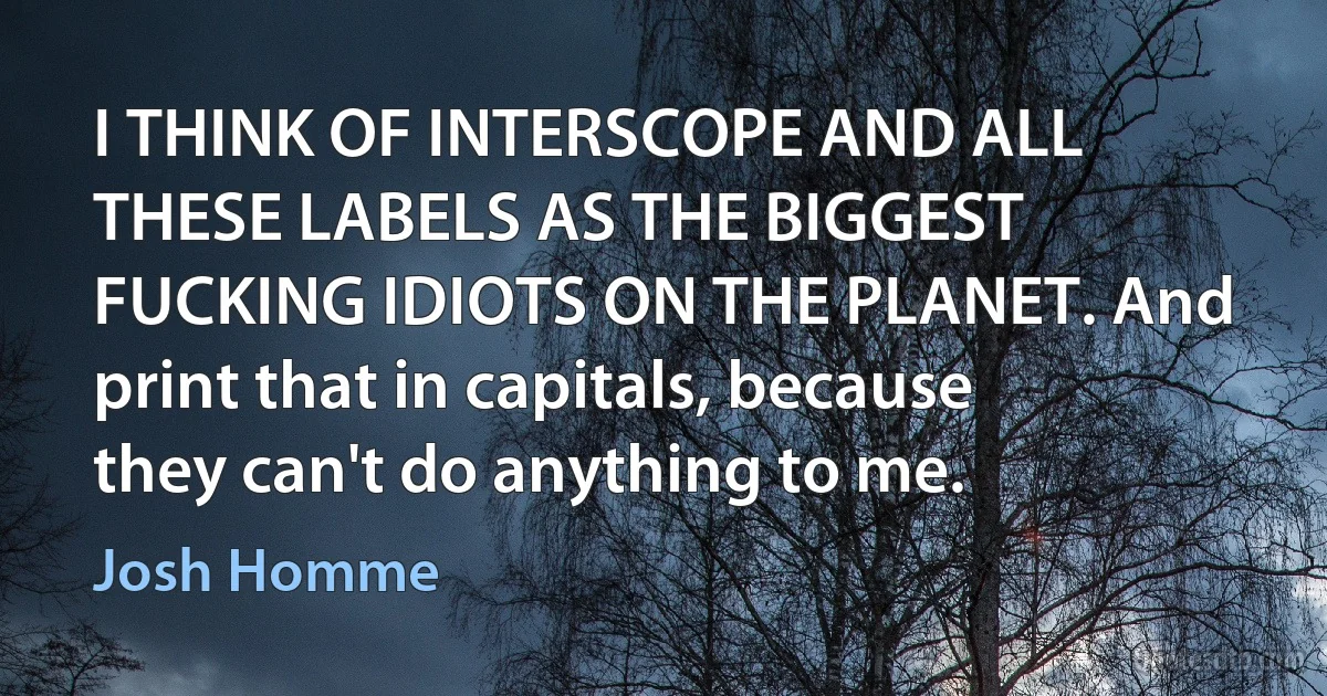 I THINK OF INTERSCOPE AND ALL THESE LABELS AS THE BIGGEST FUCKING IDIOTS ON THE PLANET. And print that in capitals, because they can't do anything to me. (Josh Homme)