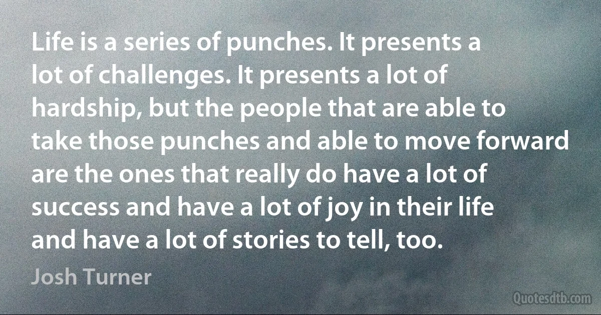 Life is a series of punches. It presents a lot of challenges. It presents a lot of hardship, but the people that are able to take those punches and able to move forward are the ones that really do have a lot of success and have a lot of joy in their life and have a lot of stories to tell, too. (Josh Turner)