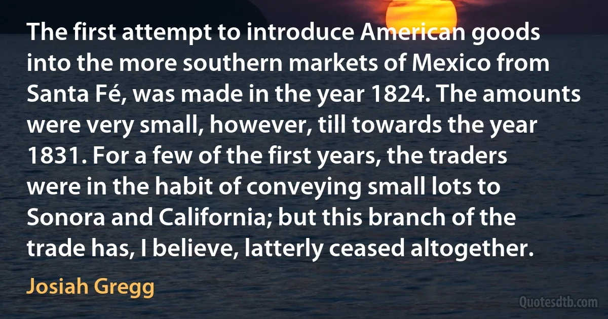 The first attempt to introduce American goods into the more southern markets of Mexico from Santa Fé, was made in the year 1824. The amounts were very small, however, till towards the year 1831. For a few of the first years, the traders were in the habit of conveying small lots to Sonora and California; but this branch of the trade has, I believe, latterly ceased altogether. (Josiah Gregg)