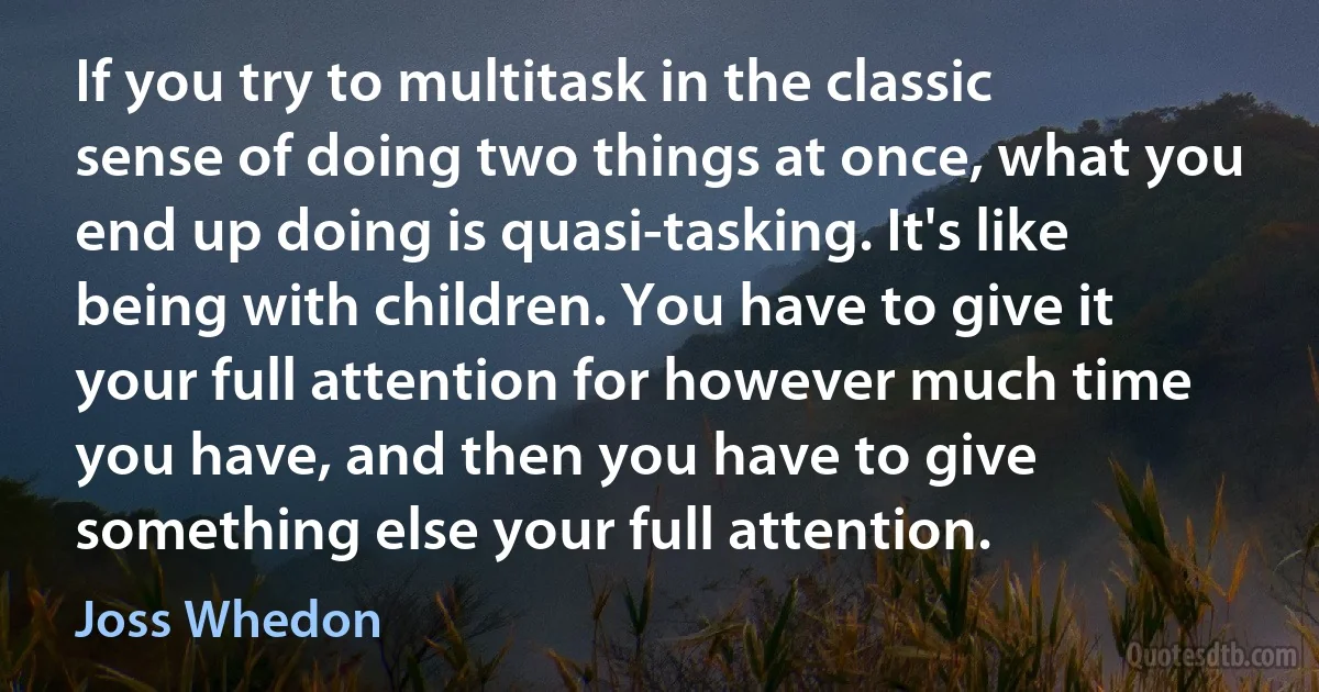 If you try to multitask in the classic sense of doing two things at once, what you end up doing is quasi-tasking. It's like being with children. You have to give it your full attention for however much time you have, and then you have to give something else your full attention. (Joss Whedon)