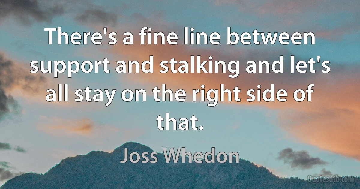 There's a fine line between support and stalking and let's all stay on the right side of that. (Joss Whedon)