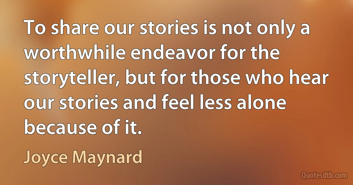 To share our stories is not only a worthwhile endeavor for the storyteller, but for those who hear our stories and feel less alone because of it. (Joyce Maynard)