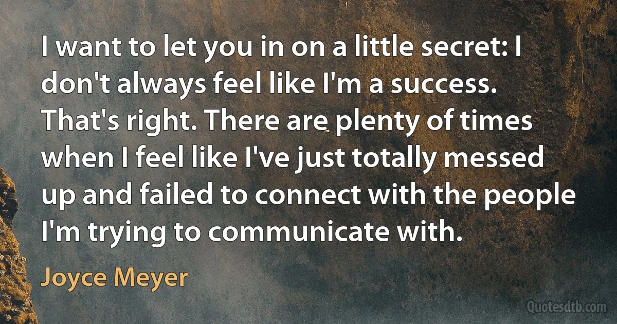 I want to let you in on a little secret: I don't always feel like I'm a success. That's right. There are plenty of times when I feel like I've just totally messed up and failed to connect with the people I'm trying to communicate with. (Joyce Meyer)