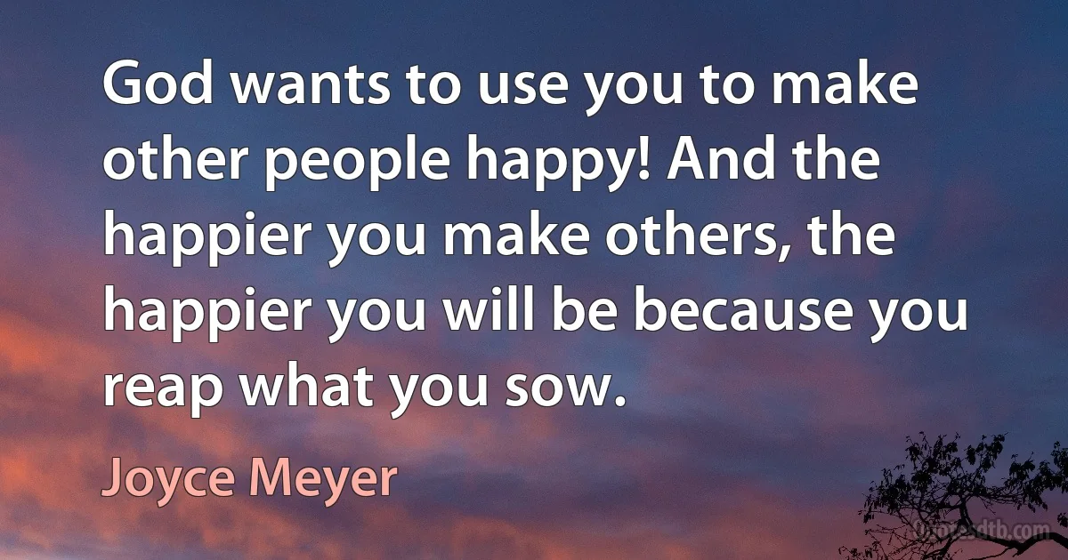 God wants to use you to make other people happy! And the happier you make others, the happier you will be because you reap what you sow. (Joyce Meyer)