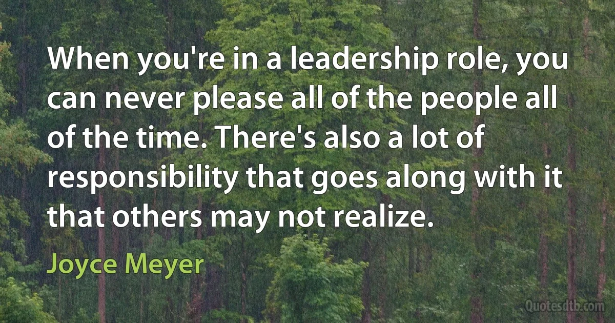 When you're in a leadership role, you can never please all of the people all of the time. There's also a lot of responsibility that goes along with it that others may not realize. (Joyce Meyer)