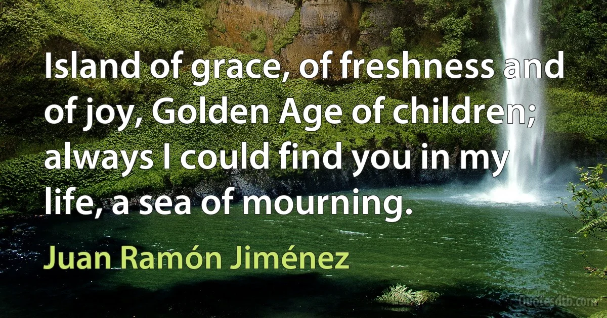 Island of grace, of freshness and of joy, Golden Age of children; always I could find you in my life, a sea of mourning. (Juan Ramón Jiménez)