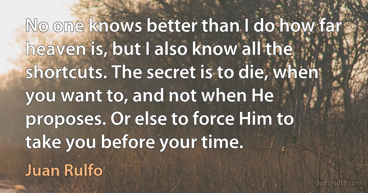 No one knows better than I do how far heaven is, but I also know all the shortcuts. The secret is to die, when you want to, and not when He proposes. Or else to force Him to take you before your time. (Juan Rulfo)