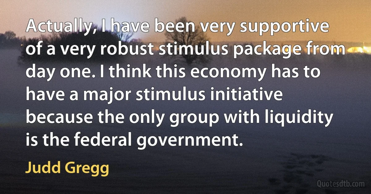 Actually, I have been very supportive of a very robust stimulus package from day one. I think this economy has to have a major stimulus initiative because the only group with liquidity is the federal government. (Judd Gregg)