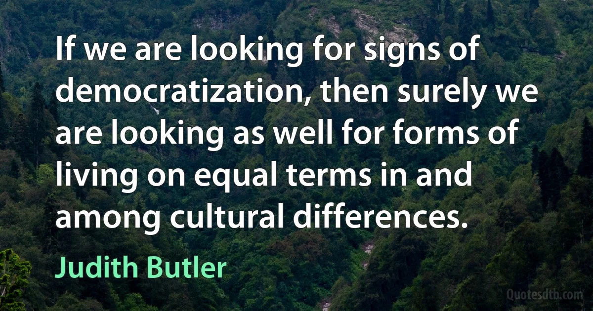 If we are looking for signs of democratization, then surely we are looking as well for forms of living on equal terms in and among cultural differences. (Judith Butler)