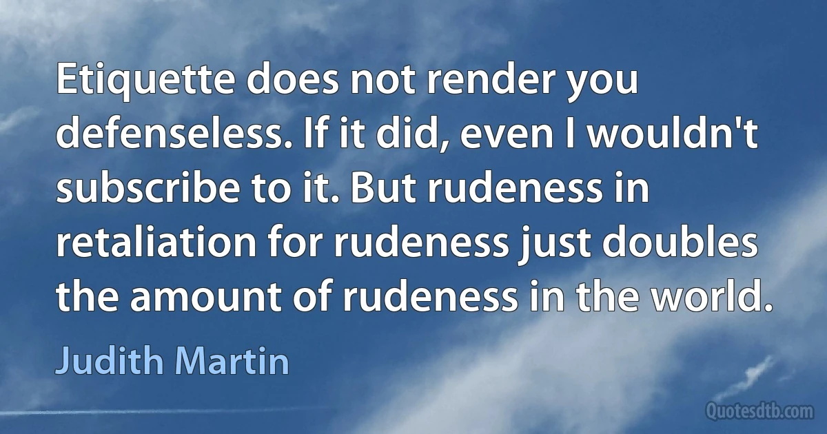 Etiquette does not render you defenseless. If it did, even I wouldn't subscribe to it. But rudeness in retaliation for rudeness just doubles the amount of rudeness in the world. (Judith Martin)