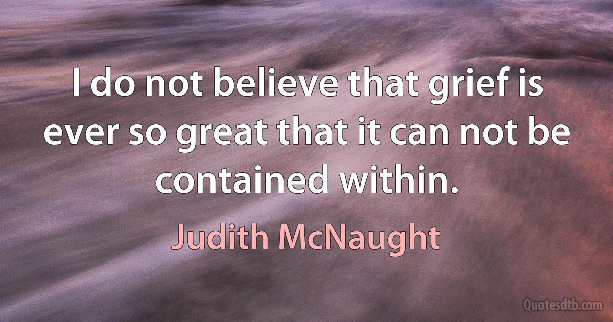 I do not believe that grief is ever so great that it can not be contained within. (Judith McNaught)