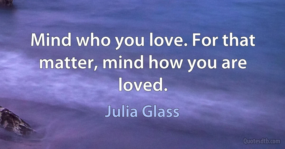 Mind who you love. For that matter, mind how you are loved. (Julia Glass)