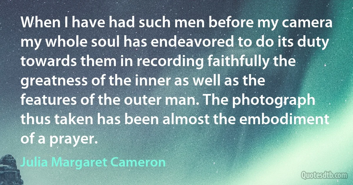 When I have had such men before my camera my whole soul has endeavored to do its duty towards them in recording faithfully the greatness of the inner as well as the features of the outer man. The photograph thus taken has been almost the embodiment of a prayer. (Julia Margaret Cameron)