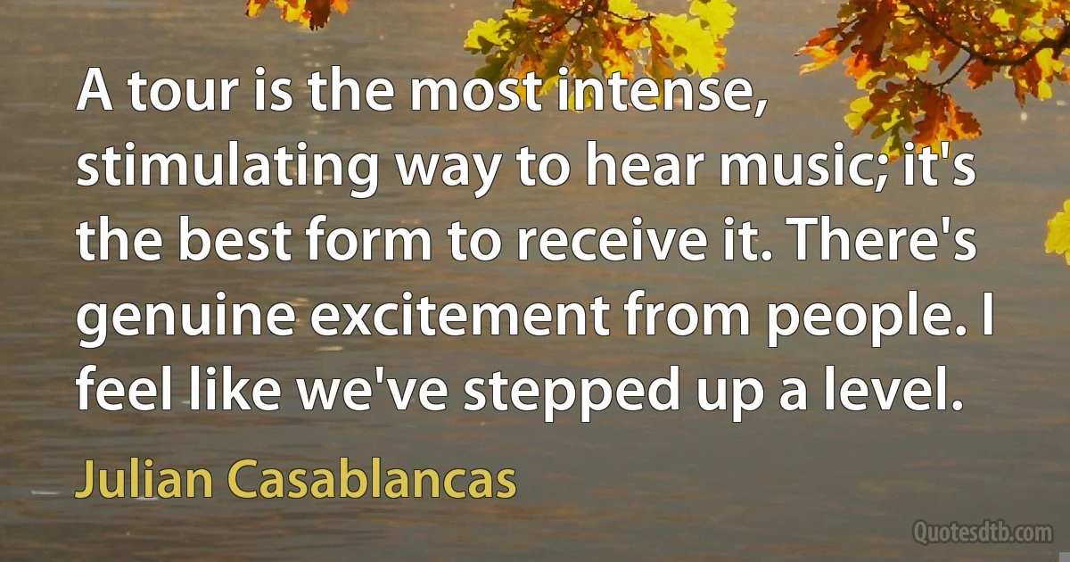 A tour is the most intense, stimulating way to hear music; it's the best form to receive it. There's genuine excitement from people. I feel like we've stepped up a level. (Julian Casablancas)