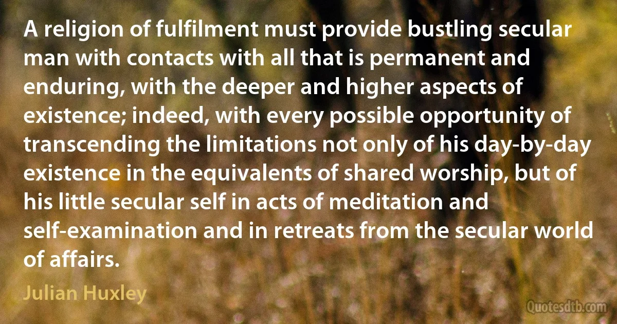 A religion of fulfilment must provide bustling secular man with contacts with all that is permanent and enduring, with the deeper and higher aspects of existence; indeed, with every possible opportunity of transcending the limitations not only of his day-by-day existence in the equivalents of shared worship, but of his little secular self in acts of meditation and self-examination and in retreats from the secular world of affairs. (Julian Huxley)