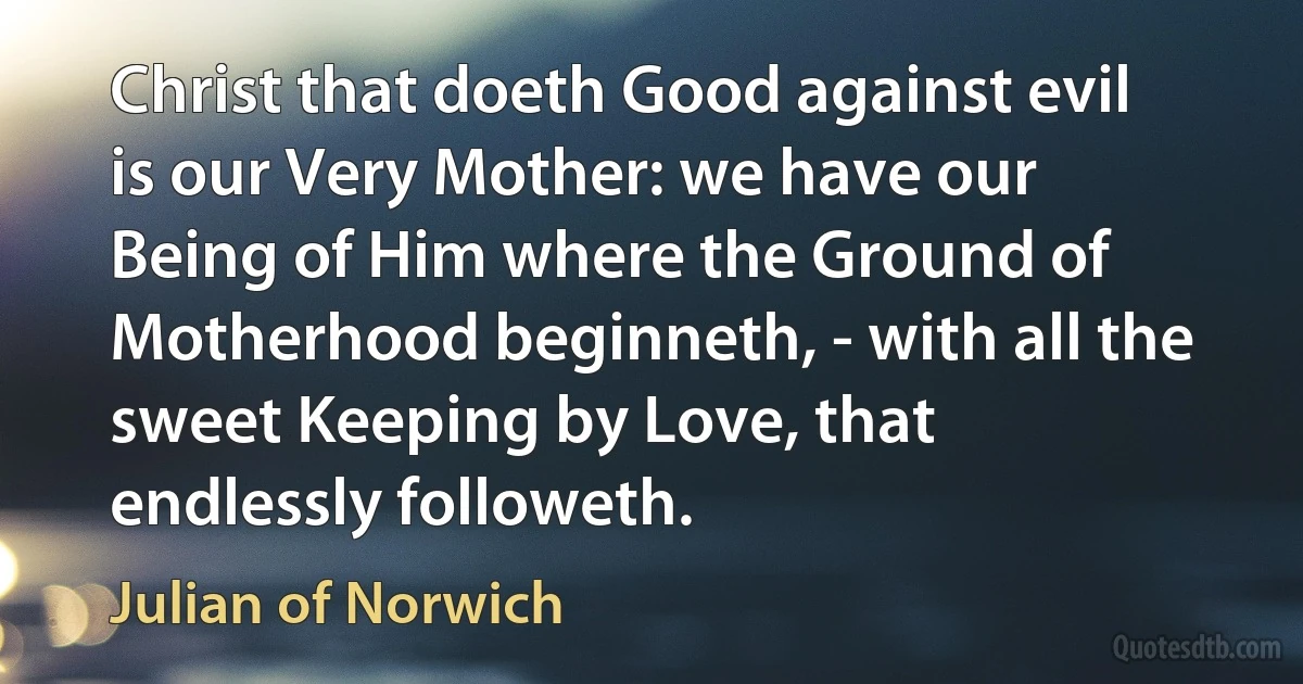 Christ that doeth Good against evil is our Very Mother: we have our Being of Him where the Ground of Motherhood beginneth, - with all the sweet Keeping by Love, that endlessly followeth. (Julian of Norwich)