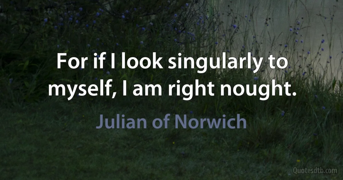 For if I look singularly to myself, I am right nought. (Julian of Norwich)