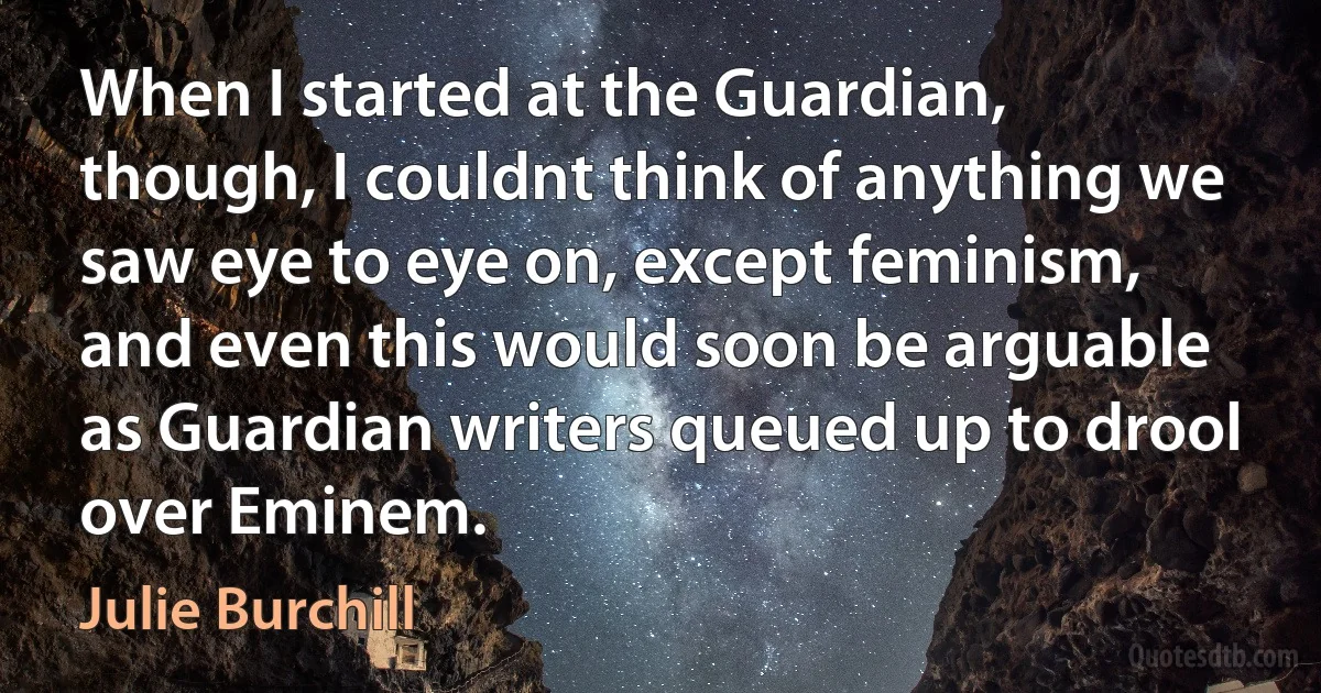 When I started at the Guardian, though, I couldnt think of anything we saw eye to eye on, except feminism, and even this would soon be arguable as Guardian writers queued up to drool over Eminem. (Julie Burchill)