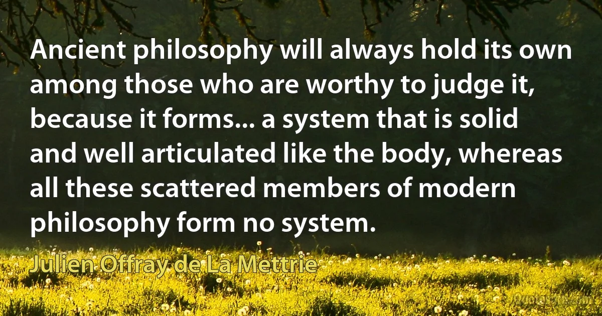 Ancient philosophy will always hold its own among those who are worthy to judge it, because it forms... a system that is solid and well articulated like the body, whereas all these scattered members of modern philosophy form no system. (Julien Offray de La Mettrie)