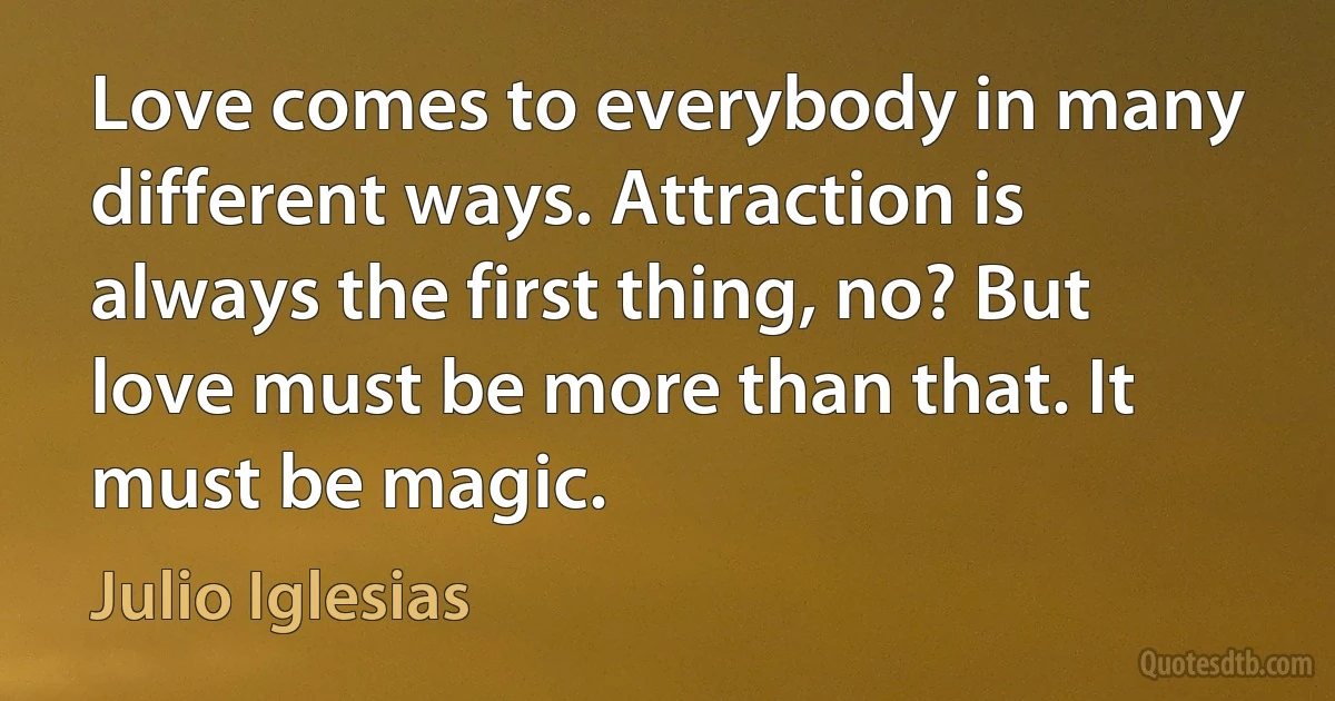 Love comes to everybody in many different ways. Attraction is always the first thing, no? But love must be more than that. It must be magic. (Julio Iglesias)