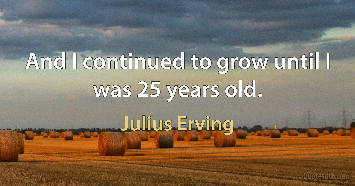 And I continued to grow until I was 25 years old. (Julius Erving)