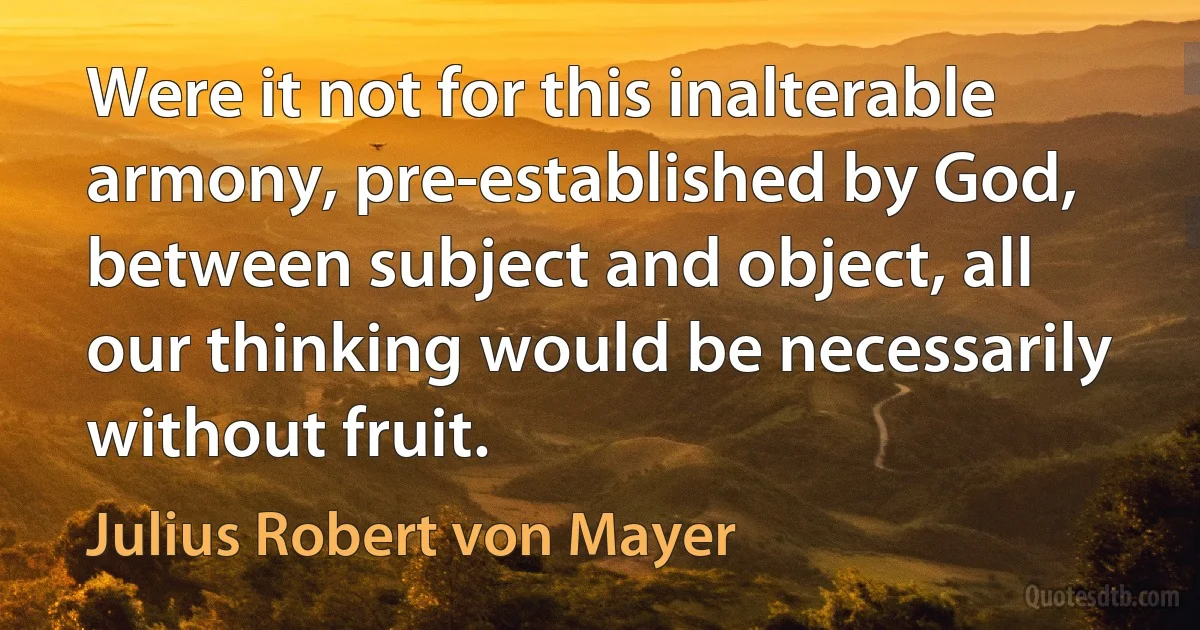 Were it not for this inalterable armony, pre-established by God, between subject and object, all our thinking would be necessarily without fruit. (Julius Robert von Mayer)