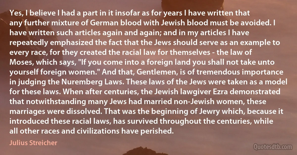 Yes, I believe I had a part in it insofar as for years I have written that any further mixture of German blood with Jewish blood must be avoided. I have written such articles again and again; and in my articles I have repeatedly emphasized the fact that the Jews should serve as an example to every race, for they created the racial law for themselves - the law of Moses, which says, "If you come into a foreign land you shall not take unto yourself foreign women." And that, Gentlemen, is of tremendous importance in judging the Nuremberg Laws. These laws of the Jews were taken as a model for these laws. When after centuries, the Jewish lawgiver Ezra demonstrated that notwithstanding many Jews had married non-Jewish women, these marriages were dissolved. That was the beginning of Jewry which, because it introduced these racial laws, has survived throughout the centuries, while all other races and civilizations have perished. (Julius Streicher)